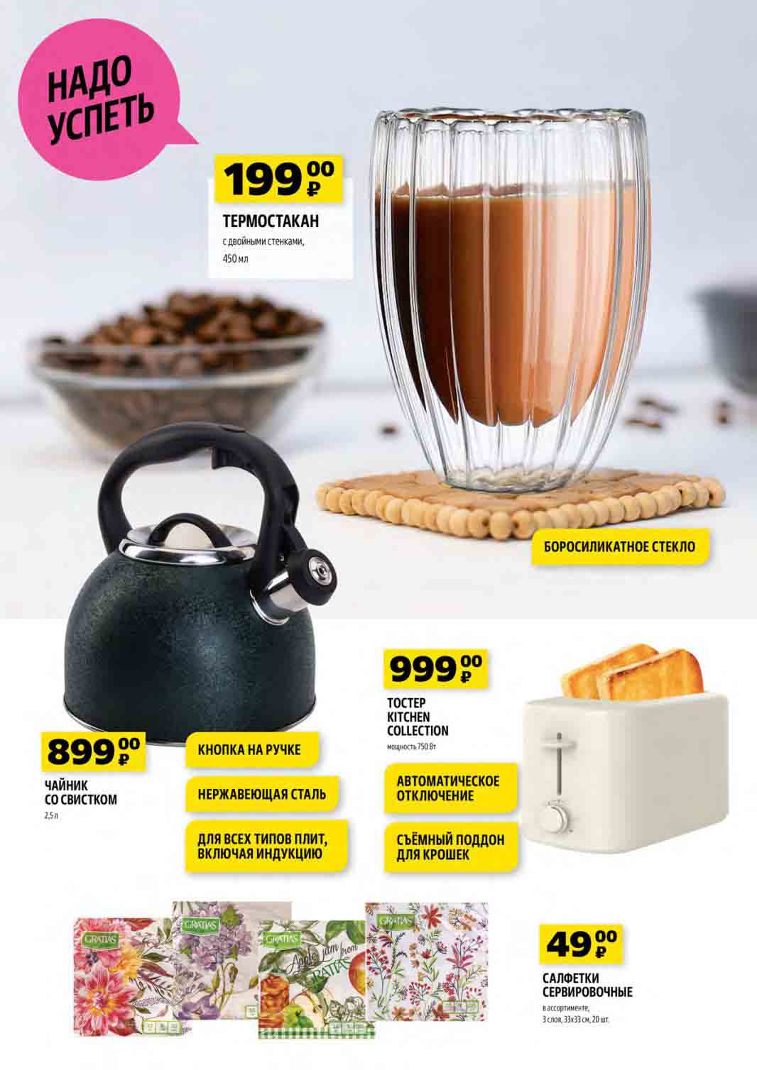 ТЕРМОСТАКАН с двойными стенками
Объем: 450 мл
Цена: 199 руб.

TOCTEP KITCHEN COLLECTION
Мощность: 750 Вт
Цена: 999 руб.

ЧАЙНИК СО СВИСТКОМ
Объем: 2,5 л
Кнопка на ручке
Материал: Нержавеющая сталь
Подходит для всех типов плит, включая индукцию
Автоматическое отключение
Съемный поддон для крошек
Цена: 899 руб.

САЛФЕТКИ СЕРВИРОВОЧНЫЕ
В ассортименте
3 слоя, 33х33 см, 20 шт.
Цена: 49 руб.